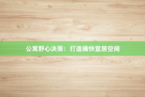 公寓野心决策：打造痛快宜居空间
